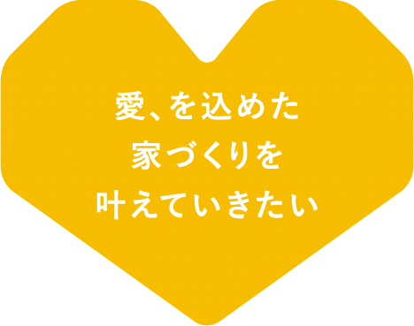 愛、を込めた家づくりを叶えていきたい