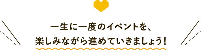 一生に一度のイベントを、楽しみながら進めていきましょう！