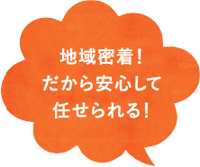 地域密着！ だから安心して 任せられる！